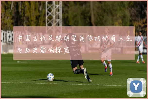 中国古代足球明星高俅的传奇人生与历史影响探究