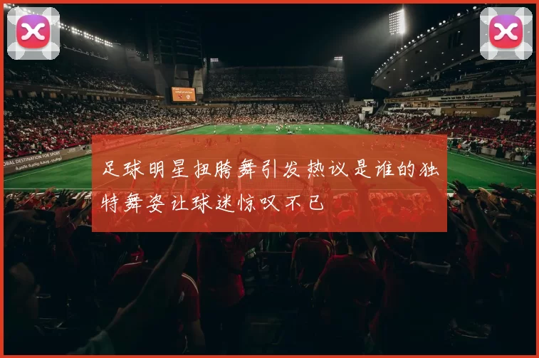 足球明星扭胯舞引发热议是谁的独特舞姿让球迷惊叹不已