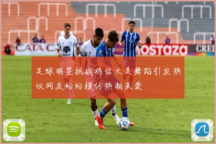 足球明星挑战鸡你太美舞蹈引发热议网友纷纷模仿热潮来袭