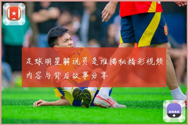 足球明星解说员是谁揭秘精彩视频内容与背后故事分享