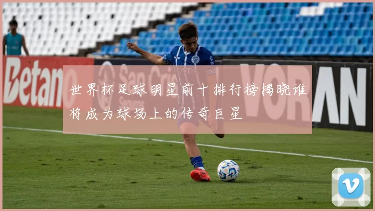 世界杯足球明星前十排行榜揭晓谁将成为球场上的传奇巨星