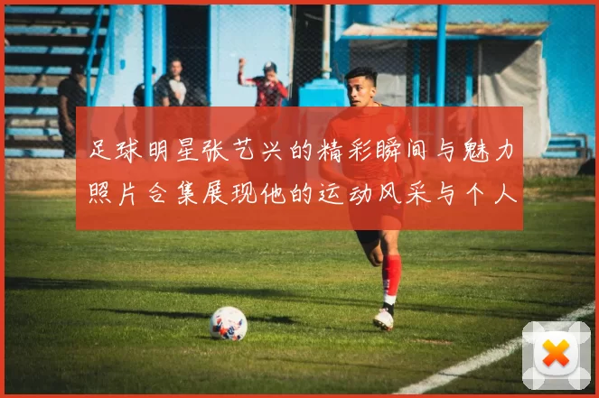 足球明星张艺兴的精彩瞬间与魅力照片合集展现他的运动风采与个人魅力