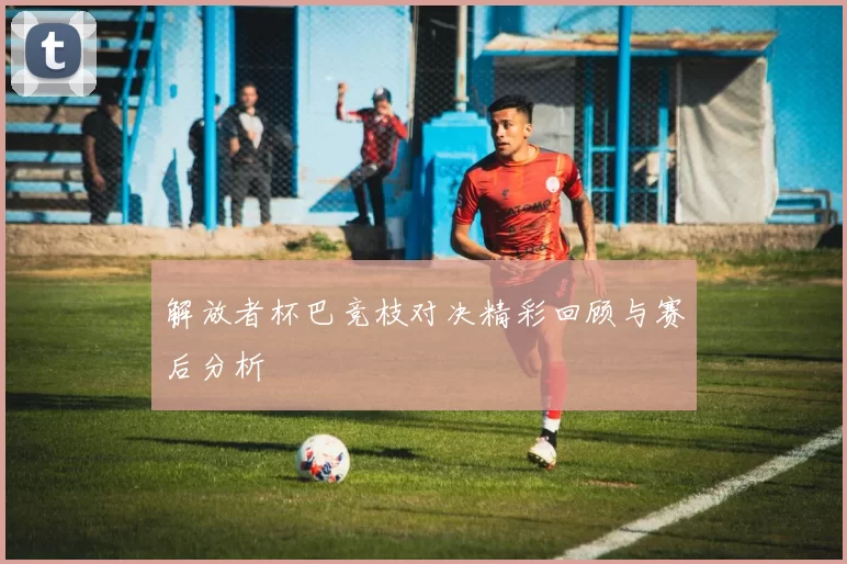 解放者杯巴竞枝对决精彩回顾与赛后分析