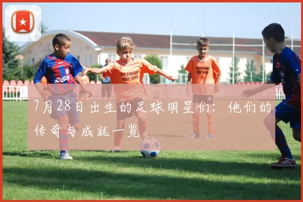 7月28日出生的足球明星们：他们的传奇与成就一览