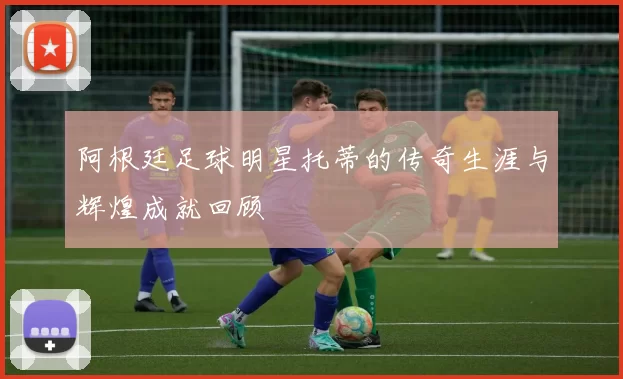 阿根廷足球明星托蒂的传奇生涯与辉煌成就回顾