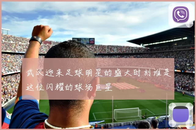武汉迎来足球明星的盛大时刻谁是这位闪耀的球场巨星