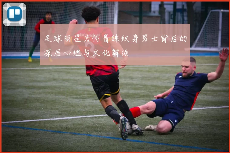 足球明星为何青睐纹身男士背后的深层心理与文化解读