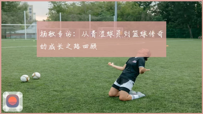 杨敏专访：从青涩球员到篮球传奇的成长之路回顾
