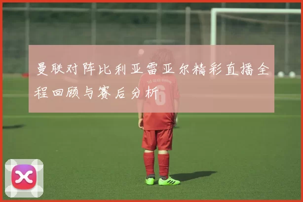 曼联对阵比利亚雷亚尔精彩直播全程回顾与赛后分析