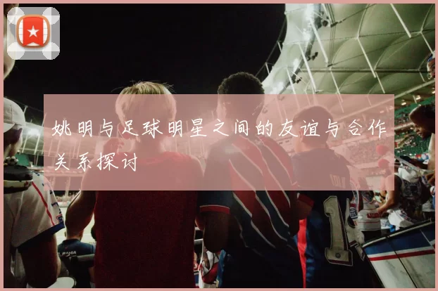 姚明与足球明星之间的友谊与合作关系探讨