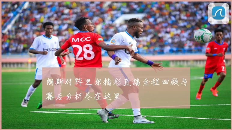 朗斯对阵里尔精彩直播全程回顾与赛后分析尽在这里