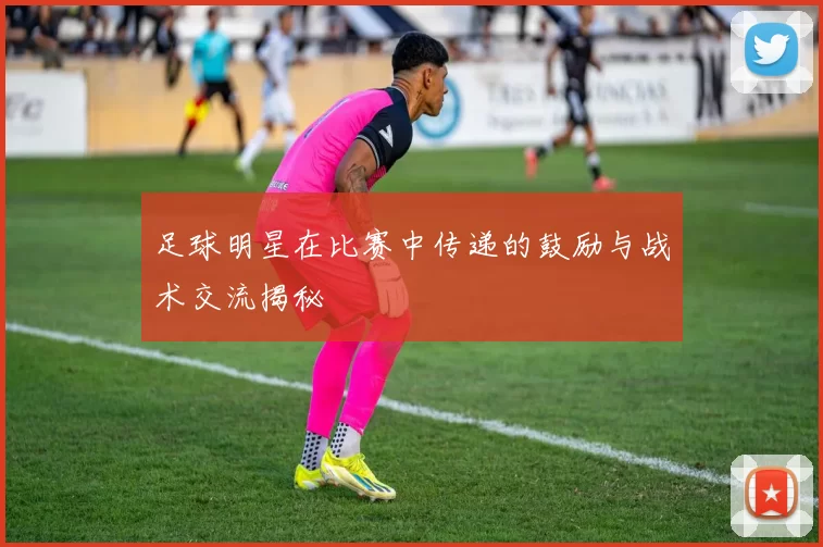 足球明星在比赛中传递的鼓励与战术交流揭秘