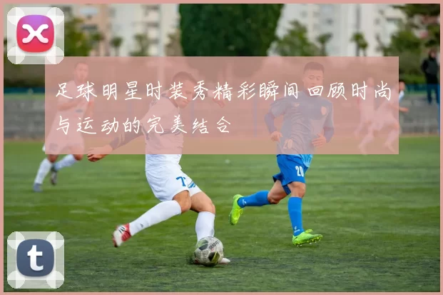 足球明星时装秀精彩瞬间回顾时尚与运动的完美结合