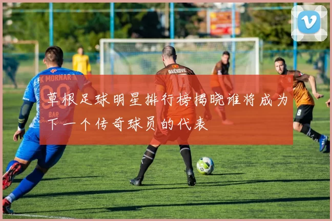草根足球明星排行榜揭晓谁将成为下一个传奇球员的代表