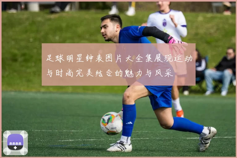 足球明星钟表图片大全集展现运动与时尚完美结合的魅力与风采