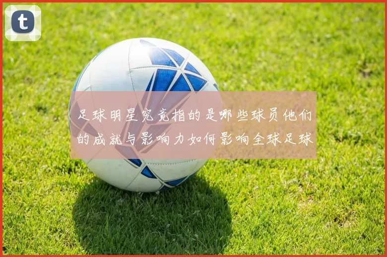 足球明星究竟指的是哪些球员他们的成就与影响力如何影响全球足球发展