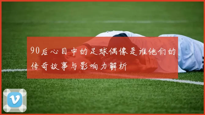 90后心目中的足球偶像是谁他们的传奇故事与影响力解析
