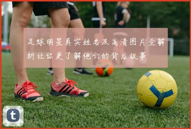 足球明星真实姓名及高清图片全解析让你更了解他们的背后故事
