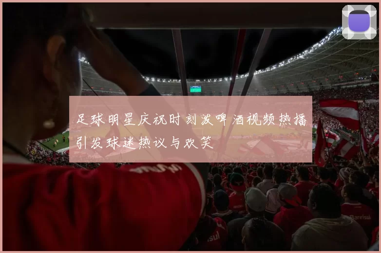 足球明星庆祝时刻泼啤酒视频热播引发球迷热议与欢笑