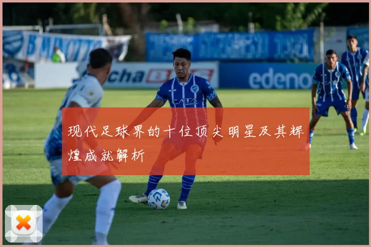 现代足球界的十位顶尖明星及其辉煌成就解析