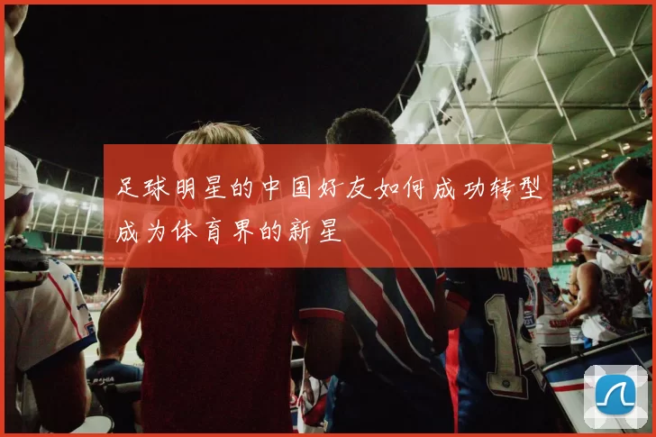 足球明星的中国好友如何成功转型成为体育界的新星