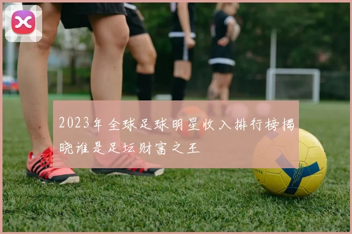 2023年全球足球明星收入排行榜揭晓谁是足坛财富之王