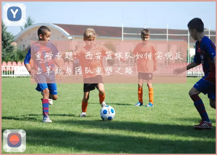 重磅专题：西安篮球队如何实现反击革新与团队重塑之路