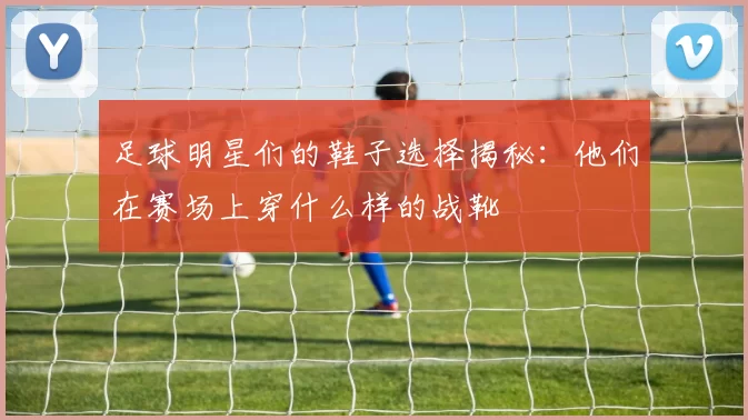 足球明星们的鞋子选择揭秘：他们在赛场上穿什么样的战靴