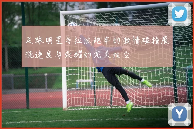 足球明星与拉法跑车的激情碰撞展现速度与荣耀的完美结合