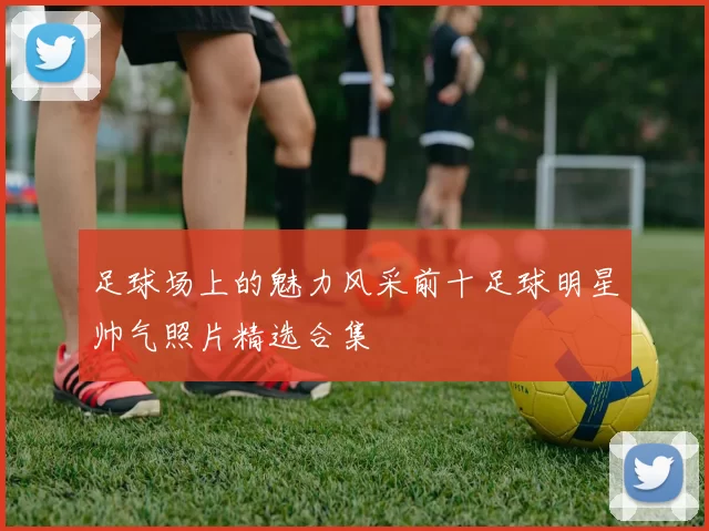 足球场上的魅力风采前十足球明星帅气照片精选合集
