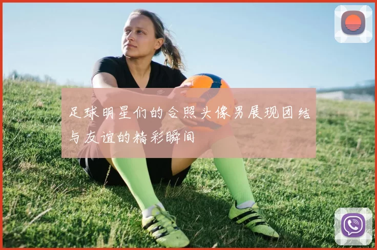 足球明星们的合照头像男展现团结与友谊的精彩瞬间