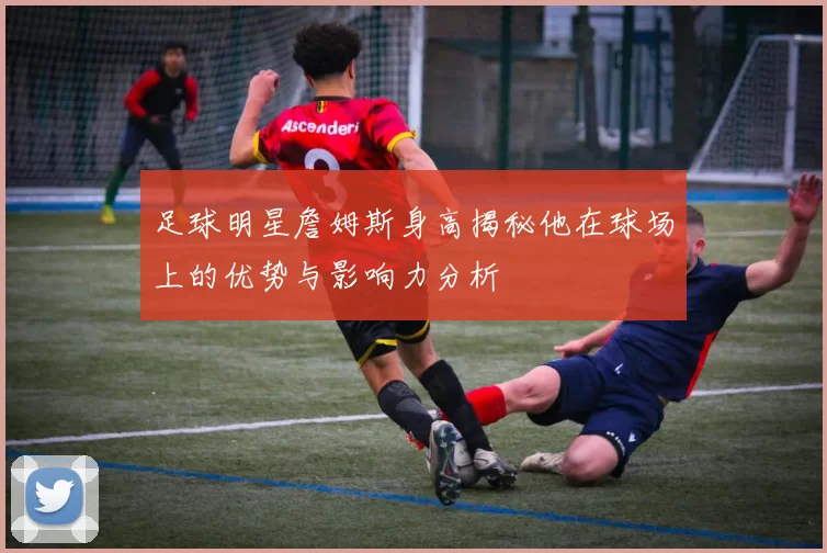足球明星詹姆斯身高揭秘他在球场上的优势与影响力分析