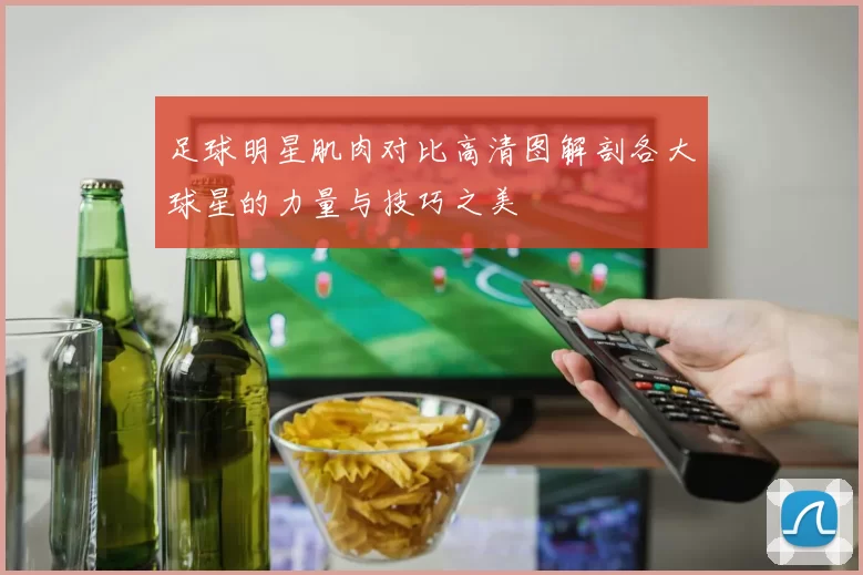 足球明星肌肉对比高清图解剖各大球星的力量与技巧之美