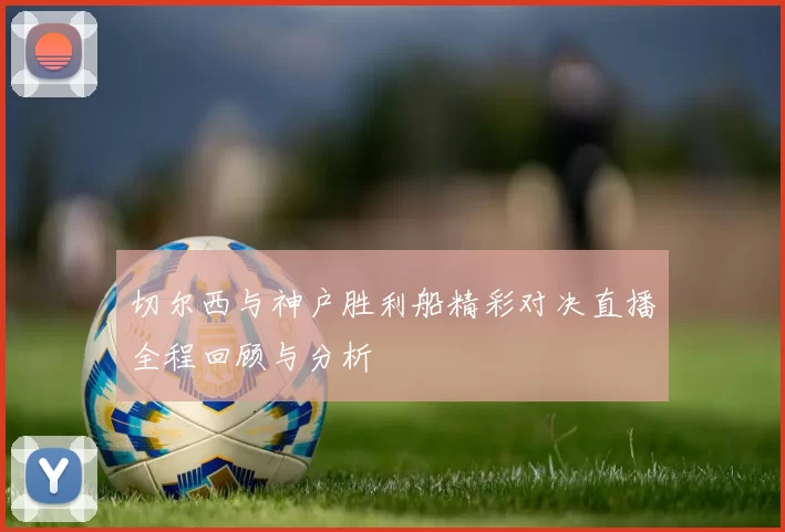 切尔西与神户胜利船精彩对决直播全程回顾与分析