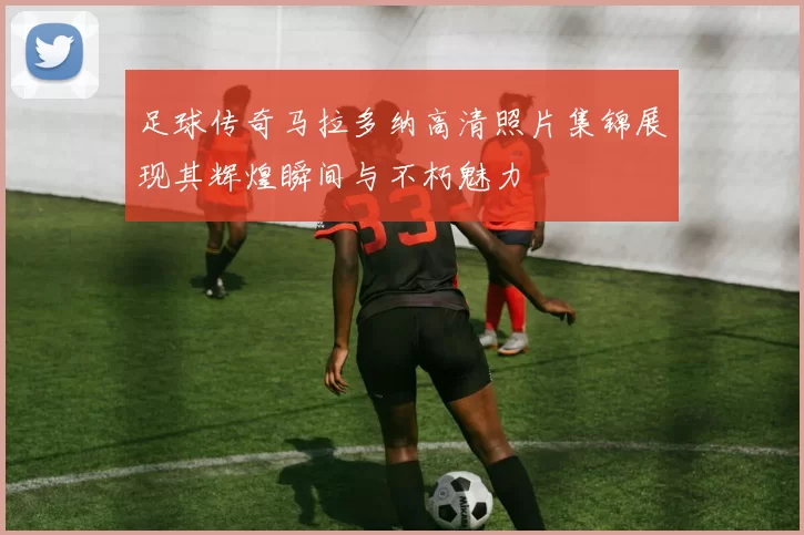 足球传奇马拉多纳高清照片集锦展现其辉煌瞬间与不朽魅力