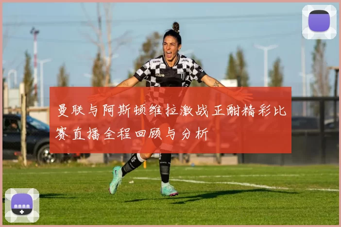 曼联与阿斯顿维拉激战正酣精彩比赛直播全程回顾与分析