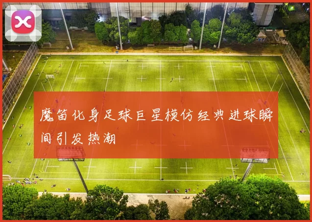 魔笛化身足球巨星模仿经典进球瞬间引发热潮