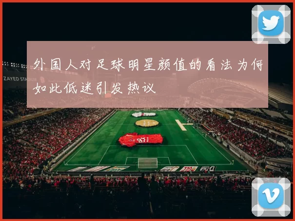外国人对足球明星颜值的看法为何如此低迷引发热议