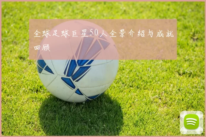 全球足球巨星50人全景介绍与成就回顾