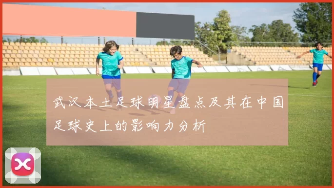 武汉本土足球明星盘点及其在中国足球史上的影响力分析