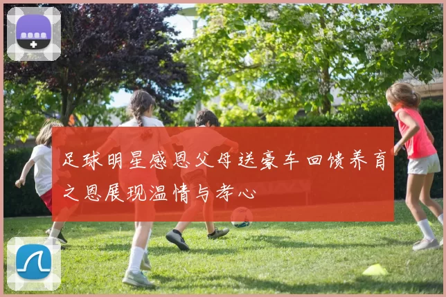 足球明星感恩父母送豪车回馈养育之恩展现温情与孝心