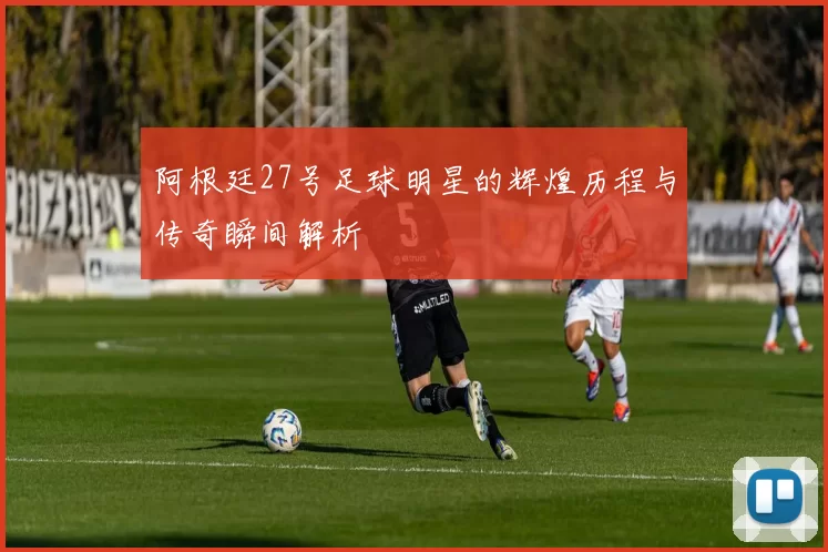 阿根廷27号足球明星的辉煌历程与传奇瞬间解析