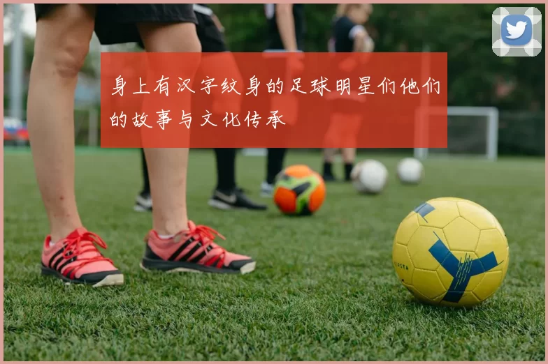 身上有汉字纹身的足球明星们他们的故事与文化传承
