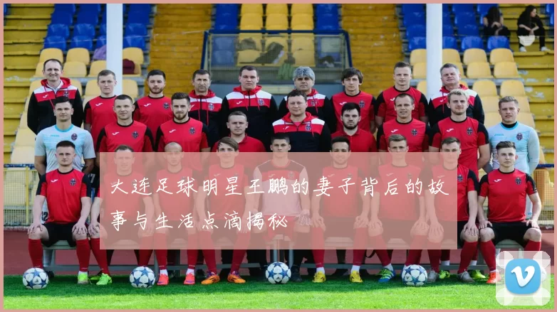 大连足球明星王鹏的妻子背后的故事与生活点滴揭秘