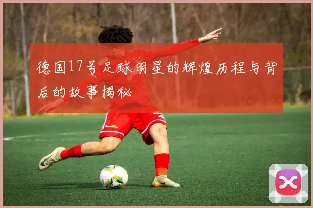 德国17号足球明星的辉煌历程与背后的故事揭秘