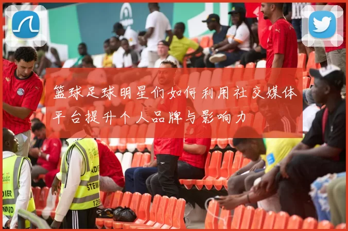 篮球足球明星们如何利用社交媒体平台提升个人品牌与影响力