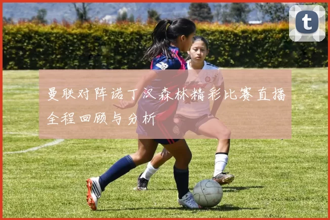 曼联对阵诺丁汉森林精彩比赛直播全程回顾与分析