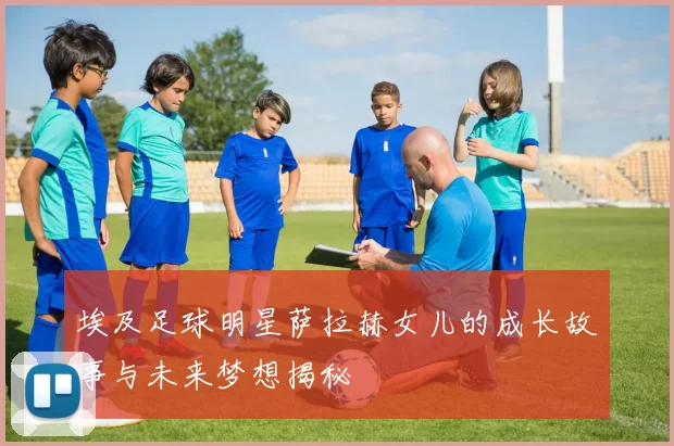 埃及足球明星萨拉赫女儿的成长故事与未来梦想揭秘