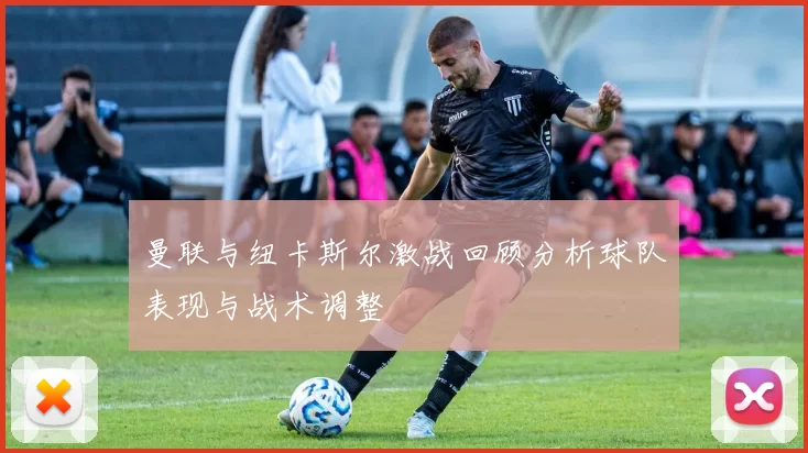 曼联与纽卡斯尔激战回顾分析球队表现与战术调整