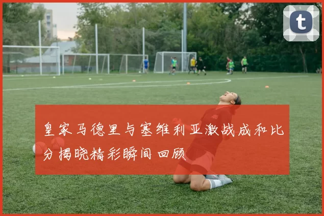 皇家马德里与塞维利亚激战成和比分揭晓精彩瞬间回顾